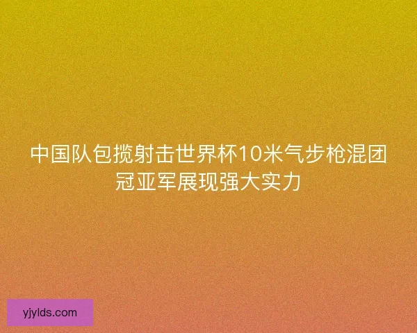 中国队包揽射击世界杯10米气步枪混团冠亚军展现强大实力