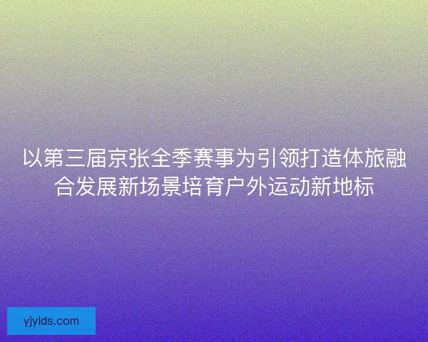 以第三届京张全季赛事为引领打造体旅融合发展新场景培育户外运动新地标