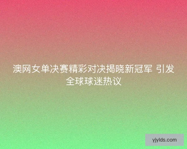 澳网女单决赛精彩对决揭晓新冠军 引发全球球迷热议