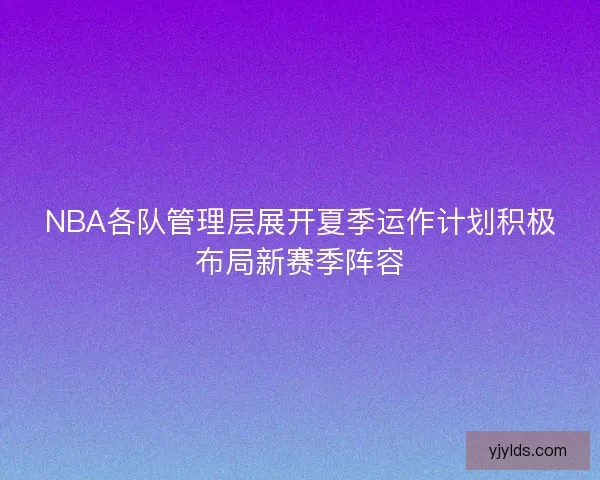NBA各队管理层展开夏季运作计划积极布局新赛季阵容