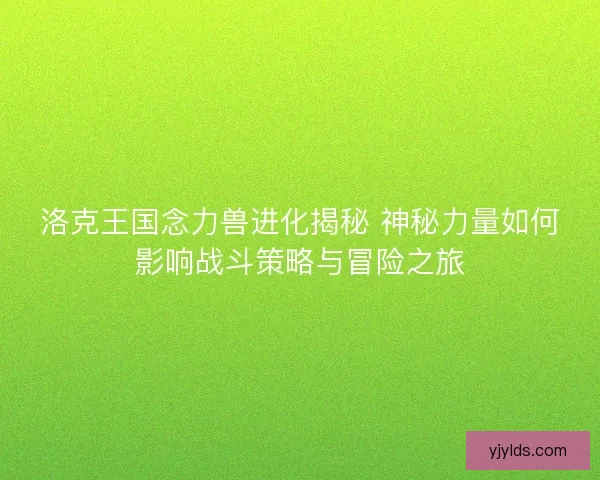 洛克王国念力兽进化揭秘 神秘力量如何影响战斗策略与冒险之旅