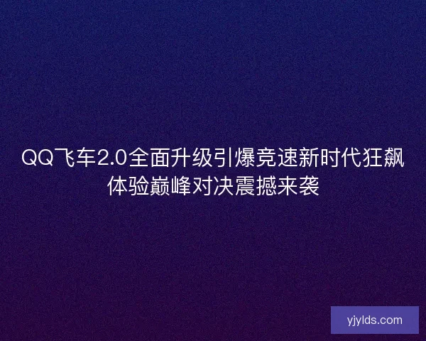 QQ飞车2.0全面升级引爆竞速新时代狂飙体验巅峰对决震撼来袭