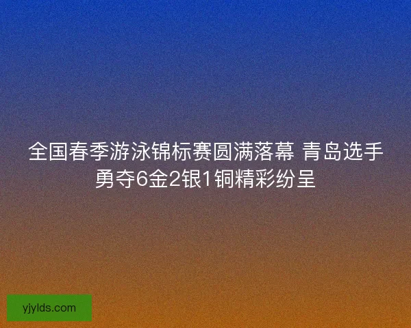全国春季游泳锦标赛圆满落幕 青岛选手勇夺6金2银1铜精彩纷呈
